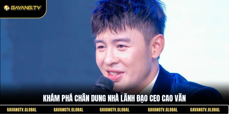 Khám phá chân dung nhà lãnh đạo CEO Cao Văn